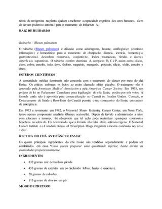 níveis de arctigenina na planta ajudam a melhorar a capacidade cognitiva dos seres humanos, além
de ser um poderoso antiviral para o tratamento do influenza A.
RAIZ DE RUIBARBO
Ruibarbo – Rheum palmatum
O ruibarbo (Rheum palmatum) é utilizado como adstringente, laxante, antiflogístico (combate
inflamações) e hemostático para o tratamento de obstipação, diarreia, icterícia, hemorragia
gastrointestinal, desordens menstruais, conjuntivite, lesões traumáticas, feridas e úlceras
superficiais supurativas. O ruibarbo contém vitaminas A, complexo B, C e P, assim como cálcio,
cloro, cobre, enxofre, iodo, ferro, fósforo, magnésio, manganês, potássio, silício, sódio, enxofre e
zinco.
ESTUDOS CIENTÍFICOS
A comunidade médica dominante não concorda com o tratamento do câncer por meio do chá
Essiac. Os críticos atribuem os êxitos ao assim chamado efeito placebo. O tratamento não é
aprovado pela American Medical Association e pela American Cancer Society. Em 1938, um
projeto de lei no Parlamento Canadense para legalização do chá Essiac perdeu por três votos. A
formula ainda não é aprovada para comercialização no Canadá ou Estados Unidos. Contudo, o
Departamento de Saúde e Bem-Estar do Canadá permite o uso compassivo do Essiac em caráter
de emergência.
Em 1975 e novamente em 1982, o Memorial Sloan- Kettering Cancer Center, em Nova York,
testou apenas componente azedinha (Rumex acetosella). Depois de fervido a administrado a ratos
com cânceres e tumores, foi observado que tal ação pode neutralizar quaisquer compostos
benéficos na sobra do. Foi determinado que a fórmula não tinha efeito anticancerígeno. O National
Cancer Institute e o Canadian Bureau of Prescription Drugs chegaram à mesma conclusão nos anos
1980.
RECEITA DO CHÁ ANTICÂNCER ESSIAC
Os quatro principais ingredientes do chá Essiac são vendidos separadamente e podem ser
combinados em casa. *Caso queira preparar uma quantidade inferior, basta dividir as
quantidades proporcionalmente.
INGREDIENTES
 832 gramas raiz de bardana picada
 453 gramas de azedinha em pó (incluindo folhas, hastes e sementes);
 28 gramas de ruibarbo;
 113 gramas de ulmeiro em pó.
MODO DE PREPARO
 