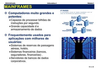 Administração Informática I Módulo I
10 de 34
MAINFRAMES
 Computadores muito grandes e
potentes:
Capazes de processar bilhões de
instruções por segundo.
Grande capacidade d e
armazenamento de dados
 Frequentemente usados para
aplicações com milhares de
usuários:
Sistemas de reservas de passagens
aéreas, hotéis.
Sistemas financeiros (bancos,
seguradoras, financeiras) .
Servidores de bancos de dados
corporativos.
 