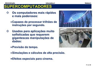 Administração Informática I Módulo I
11 de 34
SUPERCOMPUTADORES
 Os computadores mais rápidos
e mais poderosos:
Capazes de processar trilhões de
instruções por segundo.
 Usados para aplicações muito
sofisticadas que requerem
gigantescas manipulações de
dados:
Previsão do tempo.
Simulações e cálculos de alta precisão.
Efeitos especiais para cinema.
 