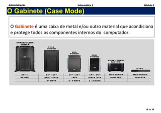 Administração Informática I Módulo I
16 de 34
O Gabinete (Case Mode)
O Gabinete é uma caixa de metal e/ou outro material que acondiciona
e protege todos os componentes internos do computador.
 