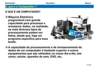Administração Informática I Módulo I
3 de 34
O que é o Computador ?
O QUE É UM COMPUTADOR?
Máquina Eletrônica
programável com grande
capacidade para processar e
armazenar dados, na realidade,
os mais diversos tipos de
processamento podem ser
feitos, desde que, haja um
programa específico para essa
tarefa.
A capacidade de processamento e de armazenamento de
dados de um computador é bastante superior a outros
equipamentos que são utilizados no nosso dia-a-dia, tais
como: celular, aparelho de som, DVD, etc.
 