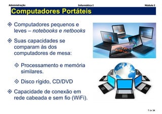 Administração Informática I Módulo I
7 de 34
Computadores Portáteis
 Computadores pequenos e
leves – notebooks e netbooks
 Suas capacidades se
comparam às dos
computadores de mesa:
 Processamento e memória
similares.
 Disco rígido, CD/DVD
 Capacidade de conexão em
rede cabeada e sem fio (WiFi).
 