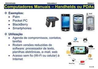 Administração Informática I Módulo I
8 de 34
Computadores Manuais – Handhelds ou PDAs
 Exemplos:
 Palm
 Pocket PC
 BlackBerry
 Smartphones
 Utilização
 Agenda de compromissos, contatos,
tarefas
 Rodam versões reduzidas de
software: processador de texto,
planilhas eletrônicas, e-mail, web
 Acesso sem fio (Wi-Fi ou celular) à
Internet
 