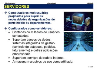 Administração Informática I Módulo I
9 de 34
SERVIDORES
 Computadores multiusuários
projetados para suprir as
necessidades de organizações de
porte médio ou departamentos.
 Configurados como servidores:
 Centenas ou milhares de usuários
conectados.
 Suportam bancos de dados,
sistemas integrados de gestão
(controle de estoques, pedidos,
faturamento) e outras aplicações
empresariais.
 Suportam serviços de rede e Internet.
 Armazenam arquivos de uso compartilhado.
 