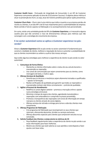 Customer Health Score - Pontuação de Integridade do Consumidor é um KPI de Customer
Experience comumente aplicado na área de CS (Customer Success). O objetivo dessa métrica é
atuar na prevenção do churn, ou seja, atuar de maneira preditiva para aplicar ações preventivas.
Customer Churn Rate – Churn rate é uma métrica que indica o quanto a sua empresa perdeu de
receita ou clientes, é um dos KPI´s de CX mais importantes para a sustentabilidade da empresa.
Neste sentido é fulcral a aposta na fidelização e no acompanhamento mais personalizado.
Em suma, existe uma variedade grande de KPIs de Customer Experience, e é necessária alguma
cautela para que não corramos o risco de direcionarmos esforços para métricas que não
convergem com a estratégia de crescimento da empresa.
E no sector automóvel como se aplica o Customer experience no pós-
venda?
Elevar a Customer Experience (CX) no pós-venda no sector automóvel é fundamental para
construir a lealdade do cliente, melhorar a reputação da marca e aumentar a probabilidade de
que os clientes recomendem ou voltem a usufruir dos nossos serviços.
Aqui estão algumas estratégias para melhorar a experiência do cliente no pós-venda no setor
automóvel:
1. Comunique de Forma Efetiva:
o Mantenha os clientes informados sobre o status do seu veículo durante a
manutenção ou reparação;
o Use canais de comunicação que sejam convenientes para os clientes, como
mensagens de texto, e-mails e apps;
2. Ofereça Serviços de Qualidade:
o Garanta que os técnicos e mecânicos sejam altamente treinados e qualificados
– aposte na formação;
o Realize verificações de qualidade para garantir que todos as reparações e
manutenções tenham sido feitos corretamente – controle de qualidade;
3. Agilize o Processo de Atendimento:
o Redefina os canais digitais website – promova a marcação online e aposte
numa estratégia omnicanal;
o Minimize o tempo de espera dos clientes, agendando manutenções e
reparações com antecedência e cumprindo os prazos prometidos.
o Promova a transparência das reparações com envio de informação em tempo
real para os clientes através de canais digitais;
o Ofereça serviços de retirada e entrega para tornar a vida dos clientes mais
conveniente.
4. Ofereça Programas de Fidelização:
o Crie programas de fidelização que recompensem os seus clientes que
retornam, oferecendo descontos, brindes ou serviços exclusivos.
o Ofereça descontos especiais para clientes que compraram veículos na sua
concessão.
5. Solicite Feedback dos Clientes e esteja atento às métricas do CX
o Peça feedback regularmente sobre a experiência do cliente no pós-venda e use
essas informações para fazer melhorias.
o Mostre aos clientes que você valoriza as suas opiniões e está disposto a fazer
ajustes com base nelas.
 