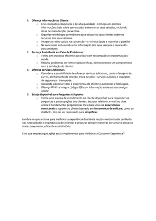 6. Ofereça Informação ao Cliente:
o Crie conteúdos educativos e de alta qualidade - Forneça aos clientes
informações úteis sobre como cuidar e manter os seus veículos, incluindo
dicas de manutenção preventiva.
o Organize workshops ou webinars para educar os seus clientes sobre os
recursos dos seus veículos.
o Integre as redes sociais na concessão – crie insta Spots e incentive a partilha
o Na concessão inclua ecrãs com informação dos seus serviços e review dos
consumidores
7. Forneça Assistência em Caso de Problemas:
o Tenha um processo eficiente para lidar com reclamações e problemas pós-
venda.
o Resolva problemas de forma rápida e eficaz, demonstrando um compromisso
com a satisfação do cliente.
8. Ofereça Serviços Adicionais:
o Considere a possibilidade de oferecer serviços adicionais, como a lavagem de
carros, alinhamento de direção, troca de óleo – serviços rápidos e inspeções
de segurança - transporte.
o Isso pode adicionar valor à experiência do cliente e aumentar a fidelização.
o Ofereça WI-FI e integre códigos QR com informação sobre os seus seviços
online;
9. Esteja disponível para Perguntas e Suporte:
o Tenha uma equipa de atendimento ao cliente disponível para responder às
perguntas e preocupações dos clientes, seja por telefone, e-mail ou chat
online.É fundamental proporcionar-lhes mais uma vez experiências
omnicanais o suporte ao cliente baseado em ferramentas de selfcare, como os
chatbots, tem de ser repensado para simplificar.
Lembre-se que a chave para melhorar a experiência do cliente no pós-venda é estar centrado
nas necessidades e expectativas dos clientes e procurar sempre maneiras de tornar o processo
mais conveniente, eficiente e satisfatório.
E na sua empresa que ações está a implementar para melhorar a Customer Experience?
 
