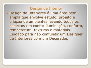 Design de Interior
 Design de Interiores é uma área bem
ampla que envolve estudo, projeto e
criação de ambientes levando todos os
aspectos em conta: iluminação, conforto,
temperatura, texturas e materiais.
Cuidado para não confundir um Designer
de Interiores com um Decorador.
 