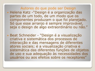 Autores do que pode ser Design
 Helena Katz -“Design é a organização das
partes de um todo, de um modo que os
componentes produzam o que foi planejado.
Só que esse arranjo é sempre improvável,
seja o design de algo extraordinário ou não.”
 Beat Schneider - “Design é a visualização
criativa e sistemática dos processos de
interacção e das mensagens de diferentes
atores sociais; é a visualização criativa e
sistemática das diferentes funções de objetos
de uso e sua adequação às necessidades dos
usuários ou aos efeitos sobre os receptores”
 