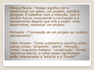  Mónica Moura -“Design significa ter e
desenvolver um plano, um projeto, significa
designar. É trabalhar com a intenção, com o
cenário futuro, executando a concepção e o
planeamento daquilo que virá a existir. criar,
desenvolver, implantar um projeto.”
 Michaelis –”Concepção de um projeto ou modelo;
planeamento.”
 Vilém Flusser- ”Como substantivo significa entre
outras coisas: ‘propósito’, ‘plano’, ‘intenção’,
‘meta’, ‘esquema maligno’, ‘conspiração’, ‘forma’,
‘estrutura básica’, e todos esses significados
estão relacionados a ‘astúcia’ e a ‘fraude’”
 