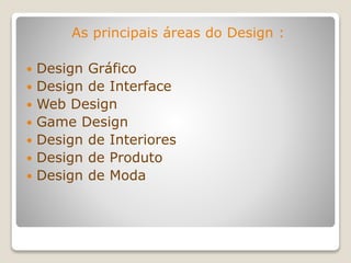 As principais áreas do Design :
 Design Gráfico
 Design de Interface
 Web Design
 Game Design
 Design de Interiores
 Design de Produto
 Design de Moda
 