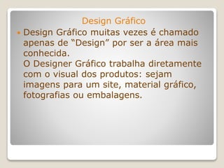 Design Gráfico
 Design Gráfico muitas vezes é chamado
apenas de “Design” por ser a área mais
conhecida.
O Designer Gráfico trabalha diretamente
com o visual dos produtos: sejam
imagens para um site, material gráfico,
fotografias ou embalagens.
 