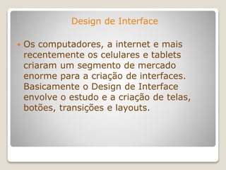 Design de Interface
 Os computadores, a internet e mais
recentemente os celulares e tablets
criaram um segmento de mercado
enorme para a criação de interfaces.
Basicamente o Design de Interface
envolve o estudo e a criação de telas,
botões, transições e layouts.
 