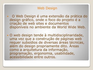 Web Design
 O Web Design é uma extensão da prática do
design gráfico, onde o foco do projeto é a
criação de web sites e documentos
disponíveis no ambiente da World Wide Web.
 O web design tende à multidisciplinaridade,
uma vez que a construção de páginas web
requer subsídios de diversas áreas técnicas,
além do design propriamente dito. Áreas
como a arquitetura da informação,
programação, ergonomia, usabilidade,
acessibilidade entre outros.
 