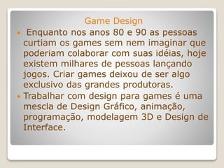 Game Design
 Enquanto nos anos 80 e 90 as pessoas
curtiam os games sem nem imaginar que
poderiam colaborar com suas idéias, hoje
existem milhares de pessoas lançando
jogos. Criar games deixou de ser algo
exclusivo das grandes produtoras.
 Trabalhar com design para games é uma
mescla de Design Gráfico, animação,
programação, modelagem 3D e Design de
Interface.
 