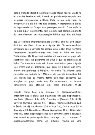 para o método literal. Se a interpretação literal não for usada no
estudo das Escrituras, não haverá um padrão objetivo pelo qual
se possa compreender a Bíblia. Cada pessoa seria capaz de
interpretar a Bíblia do jeito que quisesse. A interpretação bíblica
se degeneraria em “o que essa passagem me diz...” ao invés de
“a Bíblia diz...” Infelizmente, este já é um caso comum em muito
do que chamam de interpretação bíblica nos dias de hoje.
(2) A Teologia Dispensacionalista acredita que há dois povos
distintos de Deus: Israel e a Igreja. Os Dispensacionalistas
acreditam que a salvação foi sempre pela fé (Em Deus no Velho
Testamento; especificamente em Deus o Filho no Novo
Testamento). Os Dispensacionalistas afirmam que a Igreja não
substituiu Israel no programa de Deus e que as promessas do
Velho Testamento a Israel não foram transferidas para a Igreja.
Eles crêem que as promessas que Deus fez a Israel (por terra,
muitos descendentes e bênçãos) no Velho Testamento serão
cumpridas no período de 1000 anos de que fala Apocalipse 20.
Eles crêem que da mesma forma que Deus concentra sua
atenção na igreja nesta era, Ele novamente, no futuro,
concentrará Sua atenção em Israel (Romanos 9-11).
Usando como base este sistema, os Dispensacionalistas
entendem que a Bíblia seja organizada em sete dispensações:
Inocência (Gênesis 1:1- 3-7), Consciência (Gênesis 3:8- 8:22),
Governo Humano (Gênesis 9:1 – 11:32), Promessa (Gênesis 12:1
– Êxodo 19:25), Lei (Êxodo 20:1 – Atos 2:4), Graça (Atos 2:4 –
Apocalipse 20:3) e o Reino Milenar (Apocalipse 20:4 – 20:6). Mais
uma vez, estas dispensações não são caminhos para a salvação,
mas maneiras pelas quais Deus interage com o homem. O
Dispensacionalismo, como um sistema, resulta em uma
 