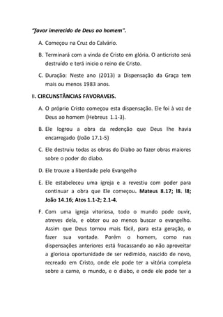 “favor imerecido de Deus ao homem".
A. Começou na Cruz do Calvário.
B. Terminará com a vinda de Cristo em glória. O anticristo será
destruído e terá inicio o reino de Cristo.
C. Duração: Neste ano (2013) a Dispensação da Graça tem
mais ou menos 1983 anos.
II. CIRCUNSTÂNCIAS FAVORAVEIS.
A. O próprio Cristo começou esta dispensação. Ele foi à voz de
Deus ao homem (Hebreus 1.1-3).
B. Ele logrou a obra da redenção que Deus lhe havia
encarregado (João 17.1-5)
C. Ele destruiu todas as obras do Diabo ao fazer obras maiores
sobre o poder do diabo.
D. Ele trouxe a liberdade pelo Evangelho
E. Ele estabeleceu uma igreja e a revestiu com poder para
continuar a obra que Ele começou. Mateus 8.17; l8. l8;
João 14.16; Atos 1.1-2; 2.1-4.
F. Com uma igreja vitoriosa, todo o mundo pode ouvir,
atreves dela, e obter ou ao menos buscar o evangelho.
Assim que Deus tornou mais fácil, para esta geração, o
fazer sua vontade. Porém o homem, como nas
dispensações anteriores está fracassando ao não aproveitar
a gloriosa oportunidade de ser redimido, nascido de novo,
recreado em Cristo, onde ele pode ter a vitória completa
sobre a carne, o mundo, e o diabo, e onde ele pode ter a
 