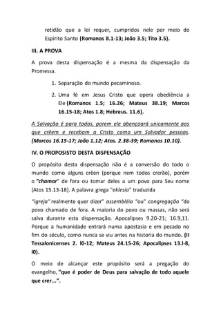 retidão que a lei requer, cumpridos nele por meio do
Espírito Santo (Romanos 8.1-13; João 3.5; Tito 3.5).
III. A PROVA
A prova desta dispensação é a mesma da dispensação da
Promessa.
1. Separação do mundo pecaminoso.
2. Uma fé em Jesus Cristo que opera obediência a
Ele (Romanos 1.5; 16.26; Mateus 38.19; Marcos
16.15-18; Atos 1.8; Hebreus. 11.6).
A Salvação é para todos, porem ele abençoará unicamente aos
que crêem e recebam a Cristo como um Salvador pessoas.
(Marcos 16.15-17; João 1.12; Atos. 2.38-39; Romanos 10.10).
IV. O PROPOSISTO DESTA DISPENSAÇÃO
O propósito desta dispensação não é a conversão do todo o
mundo como alguns crêen (porque nem todos crerão), porém
o ”chamar" de fora ou tomar deles a um povo para Seu nome
(Atos 15.13-18). A palavra grega "eklesia" traduzida
“igreja" realmente quer dizer” assembléia “ou” congregação “do
povo chamado de fora. A maioria do povo ou massas, não será
salva durante esta dispensação. Apocalipses 9.20-21; 16.9,11.
Porque a humanidade entrará numa apostasia e em pecado no
fim do século, como nunca se viu antes na historia do mundo. (II
Tessalonicenses 2. l0-12; Mateus 24.15-26; Apocalipses 13.l-8,
l0).
O meio de alcançar este propósito será a pregação do
evangelho, ”que é poder de Deus para salvação de todo aquele
que crer...”.
 