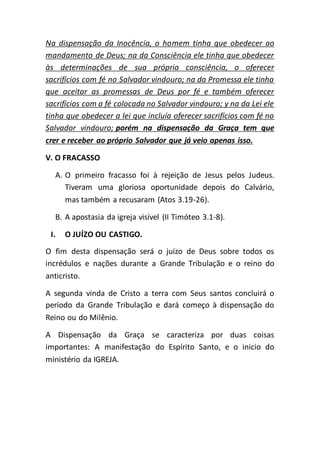 Na dispensação da Inocência, o homem tinha que obedecer ao
mandamento de Deus; na da Consciência ele tinha que obedecer
às determinações de sua própria consciência, o oferecer
sacrifícios com fé no Salvador vindouro; na da Promessa ele tinha
que aceitar as promessas de Deus por fé e também oferecer
sacrifícios com a fé colocada no Salvador vindouro; y na da Lei ele
tinha que obedecer a lei que incluía oferecer sacrifícios com fé no
Salvador vindouro; porém na dispensação da Graça tem que
crer e receber ao próprio Salvador que já veio apenas isso.
V. O FRACASSO
A. O primeiro fracasso foi à rejeição de Jesus pelos Judeus.
Tiveram uma gloriosa oportunidade depois do Calvário,
mas também a recusaram (Atos 3.19-26).
B. A apostasia da igreja visível (II Timóteo 3.1-8).
I. O JUÍZO OU CASTIGO.
O fim desta dispensação será o juízo de Deus sobre todos os
incrédulos e nações durante a Grande Tribulação e o reino do
anticristo.
A segunda vinda de Cristo a terra com Seus santos concluirá o
período da Grande Tribulação e dará começo à dispensação do
Reino ou do Milênio.
A Dispensação da Graça se caracteriza por duas coisas
importantes: A manifestação do Espírito Santo, e o inicio do
ministério da IGREJA.
 