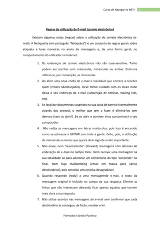 Curso de Navegar na NET I

Regras de utilização do E-mail (correio electrónico)
Existem algumas notas (regras) sobre a utilização do correio electrónico (email). A Netiquette (em português "Netiqueta") é um conjunto de regras gerais sobre
etiqueta e boas maneiras no envio de mensagens e, de uma forma geral, no
comportamento do utilizador na Internet.
1. Os endereços de correio electrónico não são case-sensitive. Tanto
podem ser escritas com maiúsculas, minúsculas ou ambas. Costuma
utilizar-se, por convenção, as minúsculas.
2. Ao abrir uma nova conta de e-mail é inevitável que comece a receber
spam (emails nãodesejados). Deve tomar cuidado com os locais onde
deixa o seu endereço de e-mail (subscrição de notícias, mailing lists,
etc).
3. Se localizar documentos suspeitos na sua caixa de correio (normalmente
através dos anexos), o melhor que tem a fazer é eliminá-los sem
demora (sem os abrir!). Se os abrir e contiver vírus contaminará o seu
computador.
4. Não redija as mensagens em letras maiúsculas, pois isso é encarado
como se estivesse a GRITAR com toda a gente. Evite, pois, a utilização
de maiúsculas a menos que queira dizer algo de muito importante.
5. Não envie, nem "reencaminhe" (forward) mensagens com dezenas de
endereços de e-mail no campo Para:. Nem reenvie uma mensagem na
sua totalidade só para adicionar um comentário do tipo "concordo" no
final. Nem faça mailbombing (email em massa para vários
destinatários), pois constitui uma prática desagradável.
6. Quando responde (reply) a uma mensagemde e-mail, o texto da
mensagem original é incluído no campo da sua resposta. Elimine as
linhas que não interessam deixando ficar apenas aquelas que tornem
mais clara a sua resposta.
7. Não utilize acentos nas mensagens de e-mail sem confirmar que cada
destinatário as consegue, de facto, receber e ler.
Formadora Sandra Pacheco

2

 