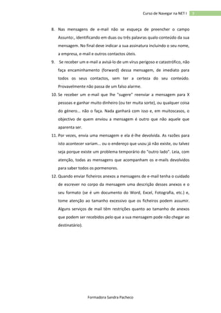 Curso de Navegar na NET I

8. Nas mensagens de e-mail não se esqueça de preencher o campo
Assunto:, identificando em duas ou três palavras qualo conteúdo da sua
mensagem. No final deve indicar a sua assinatura incluindo o seu nome,
a empresa, e-mail e outros contactos úteis.
9. Se receber um e-mail a avisá-lo de um vírus perigoso e catastrófico, não
faça encaminhamento (forward) dessa mensagem, de imediato para
todos os seus contactos, sem ter a certeza do seu conteúdo.
Provavelmente não passa de um falso alarme.
10. Se receber um e-mail que lhe "sugere" reenviar a mensagem para X
pessoas e ganhar muito dinheiro (ou ter muita sorte), ou qualquer coisa
do género... não o faça. Nada ganhará com isso e, em muitoscasos, o
objectivo de quem enviou a mensagem é outro que não aquele que
aparenta ser.
11. Por vezes, envia uma mensagem e ela é-lhe devolvida. As razões para
isto acontecer variam... ou o endereço que usou já não existe, ou talvez
seja porque existe um problema temporário do "outro lado". Leia, com
atenção, todas as mensagens que acompanham os e-mails devolvidos
para saber todos os pormenores.
12. Quando enviar ficheiros anexos a mensagens de e-mail tenha o cuidado
de escrever no corpo da mensagem uma descrição desses anexos e o
seu formato (se é um documento do Word, Excel, Fotografia, etc.) e,
tome atenção ao tamanho excessivo que os ficheiros podem assumir.
Alguns serviços de mail têm restrições quanto ao tamanho de anexos
que podem ser recebidos pelo que a sua mensagem pode não chegar ao
destinatário).

Formadora Sandra Pacheco

3

 