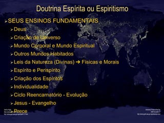Doutrina Espírita ou Espiritismo
Ø SEUS ENSINOS FUNDAMENTAIS
Ø Deus
Ø Criação do Universo
Ø Mundo Corporal e Mundo Espiritual
Ø Outros Mundos Habitados
Ø Leis da Natureza (Divinas) ➔ Físicas e Morais
Ø Espírito e Perispírito
Ø Criação dos Espíritos
Ø Individualidade
Ø Ciclo Reencarnatório - Evolução
Ø Jesus - Evangelho
Ø Prece
 