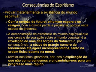 Consequências do Espiritismo
Ø Provar materialmente a existência do mundo
espiritual.
Ø Com a certeza do futuro, o homem espera e se
resigna; com a dúvida perde a paciência, porque nada
espera do presente.
Ø A demonstração da existência do mundo espiritual que
nos cerca e de sua ação sobre o mundo corporal, é a
revelação de uma das forças da Natureza e, por
consequência, a chave de grande número de
fenômenos até agora incompreendidos, tanto na
ordem física quanto na moral.
Ø revelar-nos fatos ignorados, dar- nos a explicação do
que não compreendemos e encaminhar-nos para um
progresso mais rápido.
 