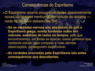 Consequências do Espiritismo
Ø O Espiritismo ensina poucas verdades absolutamente
novas, ou mesmo nenhuma, em virtude do axioma —
nada há de novo debaixo do Sol.
Ø Só as verdades eternas são absolutas; as que o
Espiritismo prega, sendo fundadas sobre leis
naturais, existiram de todos os tempos, pelo que
encontraremos, em todas as épocas, esses germens que,
mediante estudo mais completo e mais atentas
observações, conseguiram desenvolver.
Ø As verdades ensinadas pelo Espiritismo são antes
consequências que descobertas.
 