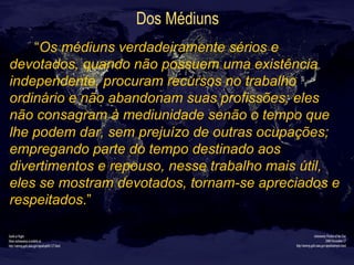 Dos Médiuns
“Os médiuns verdadeiramente sérios e
devotados, quando não possuem uma existência
independente, procuram recursos no trabalho
ordinário e não abandonam suas profissões; eles
não consagram à mediunidade senão o tempo que
lhe podem dar, sem prejuízo de outras ocupações;
empregando parte do tempo destinado aos
divertimentos e repouso, nesse trabalho mais útil,
eles se mostram devotados, tornam-se apreciados e
respeitados.”
 
