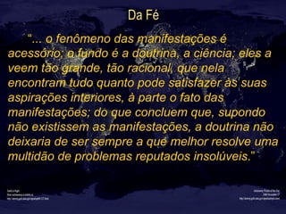 Da Fé
“... o fenômeno das manifestações é
acessório; o fundo é a doutrina, a ciência; eles a
veem tão grande, tão racional, que nela
encontram tudo quanto pode satisfazer às suas
aspirações interiores, à parte o fato das
manifestações; do que concluem que, supondo
não existissem as manifestações, a doutrina não
deixaria de ser sempre a que melhor resolve uma
multidão de problemas reputados insolúveis.”
 