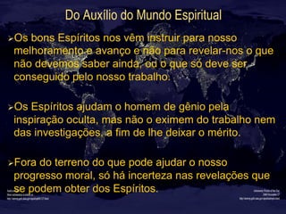 Do Auxílio do Mundo Espiritual
Ø Os bons Espíritos nos vêm instruir para nosso
melhoramento e avanço e não para revelar-nos o que
não devemos saber ainda, ou o que só deve ser
conseguido pelo nosso trabalho.
Ø Os Espíritos ajudam o homem de gênio pela
inspiração oculta, mas não o eximem do trabalho nem
das investigações, a fim de lhe deixar o mérito.
Ø Fora do terreno do que pode ajudar o nosso
progresso moral, só há incerteza nas revelações que
se podem obter dos Espíritos.
 