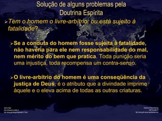 Solução de alguns problemas pela
Doutrina Espírita
Ø Tem o homem o livre-arbítrio, ou está sujeito à
fatalidade?
Ø Se a conduta do homem fosse sujeita à fatalidade,
não haveria para ele nem responsabilidade do mal,
nem mérito do bem que pratica. Toda punição seria
uma injustiça, toda recompensa um contra-senso.
Ø O livre-arbítrio do homem é uma conseqüência da
justiça de Deus, é o atributo que a divindade imprime
àquele e o eleva acima de todas as outras criaturas.
 