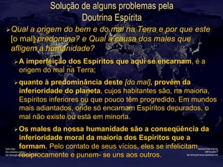 Solução de alguns problemas pela
Doutrina Espírita
Ø Qual a origem do bem e do mal na Terra e por que este
[o mal] predomina? e Qual a causa dos males que
afligem a humanidade?
Ø A imperfeição dos Espíritos que aqui se encarnam, é a
origem do mal na Terra;
Ø quanto à predominância deste [do mal], provém da
inferioridade do planeta, cujos habitantes são, na maioria,
Espíritos inferiores ou que pouco têm progredido. Em mundos
mais adiantados, onde só encarnam Espíritos depurados, o
mal não existe ou está em minoria.
Ø Os males da nossa humanidade são a conseqüência da
inferioridade moral da maioria dos Espíritos que a
formam. Pelo contato de seus vícios, eles se infelicitam
reciprocamente e punem- se uns aos outros.
 