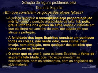 Solução de alguns problemas pela
Doutrina Espírita
Ø Em que consistem os gozos das almas felizes?
Ø A justiça quer que a recompensa seja proporcional ao
mérito, como a punição à gravidade da falta; há, pois,
graus infinitos nos gozos da alma, desde o instante em
que ela entra no caminho do bem, até aquele em que
atinge a perfeição.
Ø A felicidade dos bons Espíritos consiste em conhecer
todas as coisas, não sentir ódio, nem ciúme, nem
inveja, nem ambição, nem qualquer das paixões que
desgraçam os homens.
Ø O amor que os une é, para os bons Espíritos, a fonte de
suprema felicidade, pois não experimentam as
necessidades, nem os sofrimentos, nem as angústias da
vida material.
 