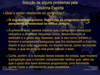 Solução de alguns problemas pela
Doutrina Espírita
Ø Qual o maior obstáculo ao progresso?
Ø O orgulho e o egoísmo. Refiro-me ao progresso moral,
porquanto o intelectual se efetua sempre.
Ø À primeira vista, parece mesmo que o progresso intelectual
reduplica a atividade daqueles vícios, desenvolvendo a
ambição e o gosto das riquezas, que, a seu turno, incitam o
homem a empreender pesquisas que lhe esclarecem o Espírito.
Assim é que tudo se prende, no mundo moral, como no mundo
físico, e que do próprio mal pode nascer o bem.
Ø Curta, porém, é a duração desse estado de coisas, que mudará
à proporção que o homem compreender melhor que, além da
que o gozo dos bens terrenos proporciona, uma felicidade
existe maior e infinitamente mais duradoura.
 