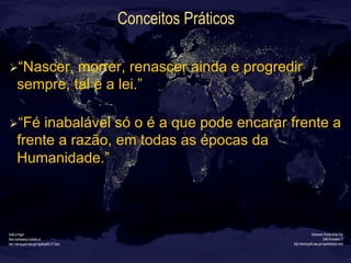 Conceitos Práticos
Ø “Nascer, morrer, renascer ainda e progredir
sempre, tal e a lei.”
Ø “Fé inabalável só o é a que pode encarar frente a
frente a razão, em todas as épocas da
Humanidade.”
 