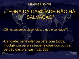 Máxima Espírita
Ø "FORA DA CARIDADE NÃO HÁ
SALVAÇÃO”
Ø Ótimo, sabemos disso! Mas, o que é caridade??
Ø Caridade: benevolência para com todos,
indulgência para as imperfeições dos outros,
perdão das ofensas. (LE, 886)
 