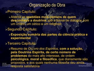 Organização da Obra
Ø Primeiro Capítulo:
Ø Aborda as questões mais comuns de quem
desconhece a doutrina, sob a forma de diálogos com
um crítico, um cético e um religioso
Ø Segundo Capítulo:
Ø Exposição sumária das partes da ciência prática e
experimental
Ø Terceiro Capítulo:
Ø Resumo de O Livro dos Espíritos, com a solução,
pela Doutrina Espírita, de certo número de
problemas do mais alto interesse, de ordem
psicológica, moral e filosófica, que diariamente são
propostos, e aos quais nenhuma filosofia deu ainda
resposta satisfatória
 