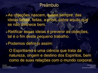 Preâmbulo
Ø As objeções nascem, quase sempre, das
ideias falsas, feitas, a priori, sobre aquilo que
se não conhece bem.
Ø Retificar essas ideias é prevenir as objeções,
tal é o fim deste pequeno trabalho.
Ø Podemos defini-lo assim:
O Espiritismo é uma ciência que trata da
natureza, origem e destino dos Espíritos, bem
como de suas relações com o mundo corporal.
 