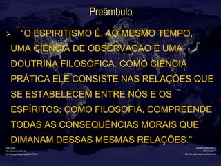 Preâmbulo
Ø  “O ESPIRITISMO É, AO MESMO TEMPO,
UMA CIÊNCIA DE OBSERVAÇÃO E UMA
DOUTRINA FILOSÓFICA. COMO CIÊNCIA
PRÁTICA ELE CONSISTE NAS RELAÇÕES QUE
SE ESTABELECEM ENTRE NÓS E OS
ESPÍRITOS; COMO FILOSOFIA, COMPREENDE
TODAS AS CONSEQUÊNCIAS MORAIS QUE
DIMANAM DESSAS MESMAS RELAÇÕES.”
 