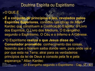 Doutrina Espírita ou Espiritismo
Ø O QUE É
Ø É o conjunto de princípios e leis, revelados pelos
Espíritos Superiores, contidos nas obras de Allan
Kardec que constituem a Codificação Espirita: O Livro
dos Espíritos, O Livro dos Médiuns, O Evangelho
segundo o Espiritismo, O Céu e o Inferno e A Gênese.
Ø "O Espiritismo realiza o que Jesus disse do
Consolador prometido: conhecimento das coisas,
fazendo que o homem saiba donde vem, para onde vai e
por que esta na Terra; atrai para os verdadeiros
princípios da lei de Deus e consola pela fe e pela
esperança." Allan Kardec
(O Evangelho segundo o Espiritismo - Cap. VI - 4.)
 