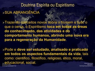 Doutrina Espírita ou Espiritismo
Ø SUA ABRANGÊNCIA
Ø Trazendo conceitos novos sobre o homem e tudo o
que o cerca, o Espiritismo toca em todas as áreas
do conhecimento, das atividades e do
comportamento humanos, abrindo uma nova era
para a regeneração da Humanidade.
Ø Pode e deve ser estudado, analisado e praticado
em todos os aspectos fundamentais da vida, tais
como: cientifico, filosófico, religioso, ético, moral,
educacional, social.
 