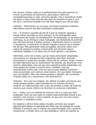 Em resumo, senhor, cada um é perfeitamente livre para aprovar ou
criticar os princípios do Espiritismo, para deduzir deles tais
conseqüências boas ou más, como lhe agrade, mas a consciência impõe
um dever a todo crítico sério de não dizer ao contrário do que é; ora,
por isso, a primeira condição é de não falar daquilo que não se sabe.
Visitante – Retornemos, eu vos peço, às mesas moventes e falantes.
Não poderia ocorrer que elas estivessem preparadas?
A.K. – É sempre a questão da boa fé à qual já respondi. Quando a
fraude estiver provada eu vô-la entrego; se vós assinalardes fatos
confirmados de fraude, de charlatanismo, de exploração, ou de abuso de
confiança, eu os entrego à vossa fustigação, vos declarando de antemão
que não lhes tomarei a defesa, porque, o Espiritismo sério é o primeiro
a repudiá-los, e mencionar os abusos é ajudar a preveni-los e prestar-
lhe serviço. Mas generalizar essas acusações, derramar sobre uma
massa de pessoas honradas a reprovação que merecem alguns
indivíduos isolados, é um abuso de um outro gênero: o da calúnia.
Admitindo, como vós o dizeis, que as mesas estivessem preparadas,
seria preciso um mecanismo bem engenhoso para fazer executar
movimentos e ruídos tão variados. Como não se conhece, ainda, o nome
do hábil fabricante que as confecciona? No entanto, ele deveria ter uma
enorme celebridade, uma vez que seus aparelhos estão espalhados nas
cinco partes do mundo. É preciso convir, também, que seu
procedimento é bem sutil, uma vez que se pode adaptar à primeira
mesa encontrada, sem nenhum sinal exterior. Por que desde Tertuliano
que, ele também, falou das mesas girantes e falantes, até o presente
ninguém pôde ver o mecanismo, nem descrevê-lo?
Visitante – Eis o que vos engana. Um célebre cirurgião reconheceu que
certas pessoas podem, pela contração de um músculo da perna,
produzir um ruído parecido com o que vós atribuís à mesa, de onde ele
concluiu que vossos médiuns se divertem às custas da credulidade.
A.K. – Então, se é um estalido do músculo, não é a mesa que está
preparada. Uma vez que cada um explica essa pretendida fraude à sua
maneira, isso é prova, a mais evidente, de que nem uns nem outros
conhecem a verdadeira causa.
Eu respeito a ciência desse sábio cirurgião, somente que surgem
algumas dificuldades na aplicação dos fatos que ele assinala às mesas
falantes. A primeira, que é singular que essa faculdade, até o presente
excepcional, e olhada como um caso patológico, tenha de repente se
 