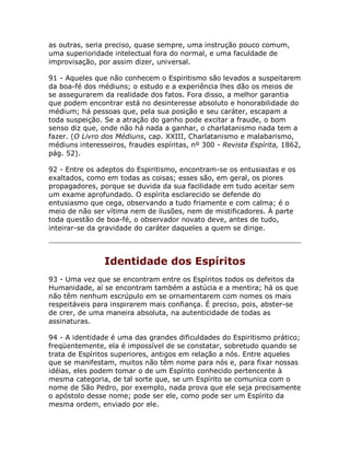 as outras, seria preciso, quase sempre, uma instrução pouco comum,
uma superioridade intelectual fora do normal, e uma faculdade de
improvisação, por assim dizer, universal.
91 - Aqueles que não conhecem o Espiritismo são levados a suspeitarem
da boa-fé dos médiuns; o estudo e a experiência lhes dão os meios de
se assegurarem da realidade dos fatos. Fora disso, a melhor garantia
que podem encontrar está no desinteresse absoluto e honorabilidade do
médium; há pessoas que, pela sua posição e seu caráter, escapam a
toda suspeição. Se a atração do ganho pode excitar a fraude, o bom
senso diz que, onde não há nada a ganhar, o charlatanismo nada tem a
fazer. (O Livro dos Médiuns, cap. XXIII, Charlatanismo e malabarismo,
médiuns interesseiros, fraudes espíritas, nº 300 - Revista Espírita, 1862,
pág. 52).
92 - Entre os adeptos do Espiritismo, encontram-se os entusiastas e os
exaltados, como em todas as coisas; esses são, em geral, os piores
propagadores, porque se duvida da sua facilidade em tudo aceitar sem
um exame aprofundado. O espírita esclarecido se defende do
entusiasmo que cega, observando a tudo friamente e com calma; é o
meio de não ser vítima nem de ilusões, nem de mistificadores. À parte
toda questão de boa-fé, o observador novato deve, antes de tudo,
inteirar-se da gravidade do caráter daqueles a quem se dirige.
Identidade dos Espíritos
93 - Uma vez que se encontram entre os Espíritos todos os defeitos da
Humanidade, aí se encontram também a astúcia e a mentira; há os que
não têm nenhum escrúpulo em se ornamentarem com nomes os mais
respeitáveis para inspirarem mais confiança. É preciso, pois, abster-se
de crer, de uma maneira absoluta, na autenticidade de todas as
assinaturas.
94 - A identidade é uma das grandes dificuldades do Espiritismo prático;
freqüentemente, ela é impossível de se constatar, sobretudo quando se
trata de Espíritos superiores, antigos em relação a nós. Entre aqueles
que se manifestam, muitos não têm nome para nós e, para fixar nossas
idéias, eles podem tomar o de um Espírito conhecido pertencente à
mesma categoria, de tal sorte que, se um Espírito se comunica com o
nome de São Pedro, por exemplo, nada prova que ele seja precisamente
o apóstolo desse nome; pode ser ele, como pode ser um Espírito da
mesma ordem, enviado por ele.
 