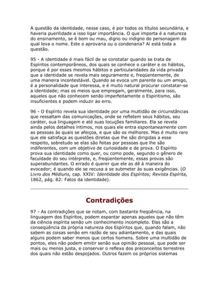 A questão da identidade, nesse caso, é por todos os títulos secundária, e
haveria puerilidade a isso ligar importância. O que importa é a natureza
do ensinamento, se é bom ou mau, digno ou indigno do personagem do
qual leva o nome. Este o aprovaria ou o condenaria? Aí está toda a
questão.
95 - A identidade é mais fácil de se constatar quando se trata de
Espíritos contemporâneos, dos quais se conhece o caráter e os hábitos,
porque é por esses mesmos hábitos e particularidades da vida privada
que a identidade se revela mais seguramente e, freqüentemente, de
uma maneira incontestável. Quando se evoca um parente ou um amigo,
é a personalidade que interessa, e é muito natural procurar constatar-se
a identidade; mas os meios que empregam, geralmente, para isso,
aqueles que não conhecem senão imperfeitamente o Espiritismo, são
insuficientes e podem induzir ao erro.
96 - O Espírito revela sua identidade por uma multidão de circunstâncias
que ressaltam das comunicações, onde se refletem seus hábitos, seu
caráter, sua linguagem e até suas locuções familiares. Ela se revela
ainda pelos detalhes íntimos, nos quais ele entra espontaneamente com
as pessoas às quais se afeiçoa, e que são os melhores. Mas é muito raro
que ele satisfaça as questões diretas que lhe são dirigidas a esse
respeito, sobretudo se elas são feitas por pessoas que lhe são
indiferentes, com um objetivo de curiosidade e de prova. O Espírito
prova sua identidade como quer, ou como pode, segundo o gênero de
faculdade do seu intérprete, e, freqüentemente, essas provas são
superabundantes. O errado é querer que ele as dê à maneira do
evocador; é quando ele se recusa a se submeter às suas exigências. (O
Livro dos Médiuns, cap. XXIV: Identidade dos Espíritos; Revista Espírita,
1862, pág. 82: Fatos da identidade).
Contradições
97 - As contradições que se notam, com bastante freqüência, na
linguagem dos Espíritos, podem espantar apenas aqueles que não têm
da ciência espírita senão um conhecimento incompleto. Elas são a
conseqüência da própria natureza dos Espíritos que, quando falam, não
sabem as coisas senão em razão de seu adiantamento, e das quais
alguns podem saber menos que certos homens. Sobre uma multidão de
pontos, eles não podem emitir senão sua opinião pessoal, que pode ser
mais ou menos justa, e conservar o reflexo dos preconceitos terrestres
dos quais não estão despojados. Outros fazem os próprios sistemas
 