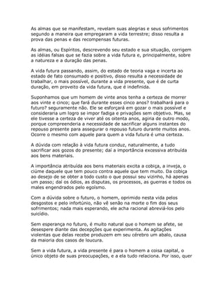 As almas que se manifestam, revelam suas alegrias e seus sofrimentos
segundo a maneira que empregaram a vida terrestre; disso resulta a
prova das penas e das recompensas futuras.
As almas, ou Espíritos, descrevendo seu estado e sua situação, corrigem
as idéias falsas que se fazia sobre a vida futura e, principalmente, sobre
a natureza e a duração das penas.
A vida futura passando, assim, do estado de teoria vaga e incerta ao
estado de fato consumado e positivo, disso resulta a necessidade de
trabalhar, o mais possível, durante a vida presente, que é de curta
duração, em proveito da vida futura, que é indefinida.
Suponhamos que um homem de vinte anos tenha a certeza de morrer
aos vinte e cinco; que fará durante esses cinco anos? trabalhará para o
futuro? seguramente não. Ele se esforçará em gozar o mais possível e
consideraria um logro se impor fadiga e privações sem objetivo. Mas, se
ele tivesse a certeza de viver até os oitenta anos, agiria de outro modo,
porque compreenderia a necessidade de sacrificar alguns instantes do
repouso presente para assegurar o repouso futuro durante muitos anos.
Ocorre o mesmo com aquele para quem a vida futura é uma certeza.
A dúvida com relação à vida futura conduz, naturalmente, a tudo
sacrificar aos gozos do presente; daí a importância excessiva atribuída
aos bens materiais.
A importância atribuída aos bens materiais excita a cobiça, a inveja, o
ciúme daquele que tem pouco contra aquele que tem muito. Da cobiça
ao desejo de se obter a todo custo o que possui seu vizinho, há apenas
um passo; daí os ódios, as disputas, os processos, as guerras e todos os
males engendrados pelo egoísmo.
Com a dúvida sobre o futuro, o homem, oprimido nesta vida pelos
desgostos e pelo infortúnio, não vê senão na morte o fim dos seus
sofrimentos; nada mais esperando, ele acha racional abreviá-los pelo
suicídio.
Sem esperança no futuro, é muito natural que o homem se afete, se
desespere diante das decepções que experimenta. As agitações
violentas que delas recebe produzem em seu cérebro um abalo, causa
da maioria dos casos de loucura.
Sem a vida futura, a vida presente é para o homem a coisa capital, o
único objeto de suas preocupações, e a ela tudo relaciona. Por isso, quer
 