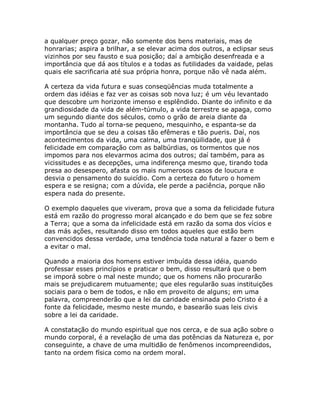 a qualquer preço gozar, não somente dos bens materiais, mas de
honrarias; aspira a brilhar, a se elevar acima dos outros, a eclipsar seus
vizinhos por seu fausto e sua posição; daí a ambição desenfreada e a
importância que dá aos títulos e a todas as futilidades da vaidade, pelas
quais ele sacrificaria até sua própria honra, porque não vê nada além.
A certeza da vida futura e suas conseqüências muda totalmente a
ordem das idéias e faz ver as coisas sob nova luz; é um véu levantado
que descobre um horizonte imenso e esplêndido. Diante do infinito e da
grandiosidade da vida de além-túmulo, a vida terrestre se apaga, como
um segundo diante dos séculos, como o grão de areia diante da
montanha. Tudo aí torna-se pequeno, mesquinho, e espanta-se da
importância que se deu a coisas tão efêmeras e tão pueris. Daí, nos
acontecimentos da vida, uma calma, uma tranqüilidade, que já é
felicidade em comparação com as balbúrdias, os tormentos que nos
impomos para nos elevarmos acima dos outros; daí também, para as
vicissitudes e as decepções, uma indiferença mesmo que, tirando toda
presa ao desespero, afasta os mais numerosos casos de loucura e
desvia o pensamento do suicídio. Com a certeza do futuro o homem
espera e se resigna; com a dúvida, ele perde a paciência, porque não
espera nada do presente.
O exemplo daqueles que viveram, prova que a soma da felicidade futura
está em razão do progresso moral alcançado e do bem que se fez sobre
a Terra; que a soma da infelicidade está em razão da soma dos vícios e
das más ações, resultando disso em todos aqueles que estão bem
convencidos dessa verdade, uma tendência toda natural a fazer o bem e
a evitar o mal.
Quando a maioria dos homens estiver imbuída dessa idéia, quando
professar esses princípios e praticar o bem, disso resultará que o bem
se imporá sobre o mal neste mundo; que os homens não procurarão
mais se prejudicarem mutuamente; que eles regularão suas instituições
sociais para o bem de todos, e não em proveito de alguns; em uma
palavra, compreenderão que a lei da caridade ensinada pelo Cristo é a
fonte da felicidade, mesmo neste mundo, e basearão suas leis civis
sobre a lei da caridade.
A constatação do mundo espiritual que nos cerca, e de sua ação sobre o
mundo corporal, é a revelação de uma das potências da Natureza e, por
conseguinte, a chave de uma multidão de fenômenos incompreendidos,
tanto na ordem física como na ordem moral.
 
