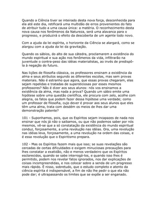 Quando a Ciência tiver se inteirado desta nova força, desconhecida para
ela até este dia, retificará uma multidão de erros provenientes do fato
de atribuir tudo a uma causa única: a matéria. O reconhecimento desta
nova causa nos fenômenos da Natureza, será uma alavanca para o
progresso, e produzirá o efeito da descoberta de um agente todo novo.
Com a ajuda da lei espírita, o horizonte da Ciência se alargará, como se
alargou com a ajuda da lei da gravitação.
Quando os sábios, do alto de sua cátedra, proclamarem a existência do
mundo espiritual e sua ação nos fenômenos da vida, infiltrarão na
juventude o contra-peso das idéias materialistas, ao invés de predispô-
la à negação do futuro.
Nas lições de filosofia clássica, os professores ensinam a existência da
alma e seus atributos segundo as diferentes escolas, mas sem provas
materiais. Não é estranho que agora, que essas provas chegaram, elas
sejam repelidas e tratadas de supersticiosas por esses mesmos
professores? Não é dizer aos seus alunos: nós vos ensinamos a
existência da alma, mas nada a prova? Quando um sábio emite uma
hipótese sobre uma questão científica, ele procura com zelo, acolhe com
alegria, os fatos que podem fazer dessa hipótese uma verdade; como
um professor de filosofia, cujo dever é provar aos seus alunos que eles
têm uma alma, trata com desdém os meios de lhes dar uma
demonstração patente?
101 - Suponhamos, pois, que os Espíritos sejam incapazes de nada nos
ensinar que nós já não o saibamos, ou que não podemos saber por nós
mesmos, vê-se que a só constatação da existência do mundo espiritual
conduz, forçosamente, a uma revolução nas idéias. Ora, uma revolução
nas idéias leva, forçosamente, a uma revolução na ordem das coisas, e
é essa revolução que o Espiritismo prepara.
102 - Mas os Espíritos fazem mais que isso; se suas revelações são
cercadas de certas dificuldades e exigem minuciosas precauções para
lhes constatar a exatidão, não e menos verdadeiro que os Espíritos
esclarecidos, quando se sabe interrogá-los, e quando isso lhes é
permitido, podem nos revelar fatos ignorados, nos dar explicações de
coisas incompreendidas, e nos colocar sobre a senda de um progresso
mais rápido. É nisso, sobretudo, que o estudo completo e atento da
ciência espírita é indispensável, a fim de não lhe pedir o que ela não
pode dar; é ultrapassando os limites que se expõe a ser enganado.
 