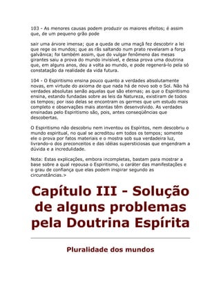 103 - As menores causas podem produzir os maiores efeitos; é assim
que, de um pequeno grão pode
sair uma árvore imensa; que a queda de uma maçã fez descobrir a lei
que rege os mundos; que as rãs saltando num prato revelaram a força
galvânica; foi também assim, que do vulgar fenômeno das mesas
girantes saiu a prova do mundo invisível, e dessa prova uma doutrina
que, em alguns anos, deu a volta ao mundo, e pode regenerá-lo pela só
constatação da realidade da vida futura.
104 - O Espiritismo ensina pouco quanto a verdades absolutamente
novas, em virtude do axioma de que nada há de novo sob o Sol. Não há
verdades absolutas senão aquelas que são eternas; as que o Espiritismo
ensina, estando fundadas sobre as leis da Natureza, existiram de todos
os tempos; por isso delas se encontram os germes que um estudo mais
completo e observações mais atentas têm desenvolvido. As verdades
ensinadas pelo Espiritismo são, pois, antes conseqüências que
descobertas.
O Espiritismo não descobriu nem inventou os Espíritos, nem descobriu o
mundo espiritual, no qual se acreditou em todos os tempos; somente
ele o prova por fatos materiais e o mostra sob sua verdadeira luz,
livrando-o dos preconceitos e das idéias supersticiosas que engendram a
dúvida e a incredulidade.
Nota: Estas explicações, embora incompletas, bastam para mostrar a
base sobre a qual repousa o Espiritismo, o caráter das manifestações e
o grau de confiança que elas podem inspirar segundo as
circunstâncias.>
Capítulo III - Solução
de alguns problemas
pela Doutrina Espírita
Pluralidade dos mundos
 