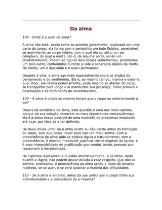Da alma
108 - Onde é a sede da alma?
A alma não está, assim como se acredita geralmente, localizada em uma
parte do corpo; ela forma com o perispírito um todo fluídico, penetrável,
se assimilando ao corpo inteiro, com o qual ela constitui um ser
complexo, do qual a morte não é, de alguma sorte, senão um
desdobramento. Podem-se figurar dois corpos semelhantes, penetrados
um pelo outro, confundidos durante a vida e separados depois da morte.
Na morte, um é destruído e o outro permanece.
Durante a vida, a alma age mais especialmente sobre os órgãos do
pensamento e do sentimento. Ela é, ao mesmo tempo, interna e externa,
quer dizer, ela irradia externamente; pode mesmo se afastar do corpo,
se transportar para longe e aí manifestar sua presença, como provam a
observação e os fenômenos do sonambulismo.
109 - A alma é criada ao mesmo tempo que o corpo ou anteriormente a
ele?
Depois da existência da alma, esta questão é uma das mais capitais,
porque da sua solução decorrem as mais importantes conseqüências;
ela é a única chave possível de uma multidão de problemas insolúveis
até hoje, por falta de a ter definido.
De duas coisas uma: ou a alma existe ou não existe antes da formação
do corpo, sem que possa haver para isso um meio-termo. Com a
preexistência da alma tudo se explica lógica e naturalmente; sem a
preexistência, é mesmo impossível justificar certos dogmas da Igreja, e
é essa impossibilidade de justificação que conduz tantas pessoas que
raciocinam à incredulidade.
Os Espíritos resolveram a questão afirmativamente, e os fatos, tanto
quanto a lógica, não podem deixar dúvida a esse respeito. Que não se
admita, entretanto, a preexistência da alma senão a título de simples
hipótese, se se quer, e se verá aplainar a maioria das dificuldades.
110 - Se a alma é anterior, antes da sua união com o corpo tinha sua
individualidade e a consciência de si mesma?
 