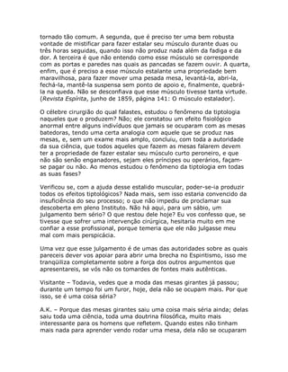 tornado tão comum. A segunda, que é preciso ter uma bem robusta
vontade de mistificar para fazer estalar seu músculo durante duas ou
três horas seguidas, quando isso não produz nada além da fadiga e da
dor. A terceira é que não entendo como esse músculo se corresponde
com as portas e paredes nas quais as pancadas se fazem ouvir. A quarta,
enfim, que é preciso a esse músculo estalante uma propriedade bem
maravilhosa, para fazer mover uma pesada mesa, levantá-la, abri-la,
fechá-la, mantê-la suspensa sem ponto de apoio e, finalmente, quebrá-
la na queda. Não se desconfiava que esse músculo tivesse tanta virtude.
(Revista Espírita, junho de 1859, página 141: O músculo estalador).
O célebre cirurgião do qual falastes, estudou o fenômeno da tiptologia
naqueles que o produzem? Não; ele constatou um efeito fisiológico
anormal entre alguns indivíduos que jamais se ocuparam com as mesas
batedoras, tendo uma certa analogia com aquele que se produz nas
mesas, e, sem um exame mais amplo, concluiu, com toda a autoridade
da sua ciência, que todos aqueles que fazem as mesas falarem devem
ter a propriedade de fazer estalar seu músculo curto peroneiro, e que
não são senão enganadores, sejam eles príncipes ou operários, façam-
se pagar ou não. Ao menos estudou o fenômeno da tiptologia em todas
as suas fases?
Verificou se, com a ajuda desse estalido muscular, poder-se-ia produzir
todos os efeitos tiptológicos? Nada mais, sem isso estaria convencido da
insuficiência do seu processo; o que não impediu de proclamar sua
descoberta em pleno Instituto. Não há aqui, para um sábio, um
julgamento bem sério? O que restou dele hoje? Eu vos confesso que, se
tivesse que sofrer uma intervenção cirúrgica, hesitaria muito em me
confiar a esse profissional, porque temeria que ele não julgasse meu
mal com mais perspicácia.
Uma vez que esse julgamento é de umas das autoridades sobre as quais
pareceis dever vos apoiar para abrir uma brecha no Espiritismo, isso me
tranqüiliza completamente sobre a força dos outros argumentos que
apresentareis, se vós não os tomardes de fontes mais autênticas.
Visitante – Todavia, vedes que a moda das mesas girantes já passou;
durante um tempo foi um furor, hoje, dela não se ocupam mais. Por que
isso, se é uma coisa séria?
A.K. – Porque das mesas girantes saiu uma coisa mais séria ainda; delas
saiu toda uma ciência, toda uma doutrina filosófica, muito mais
interessante para os homens que refletem. Quando estes não tinham
mais nada para aprender vendo rodar uma mesa, dela não se ocuparam
 